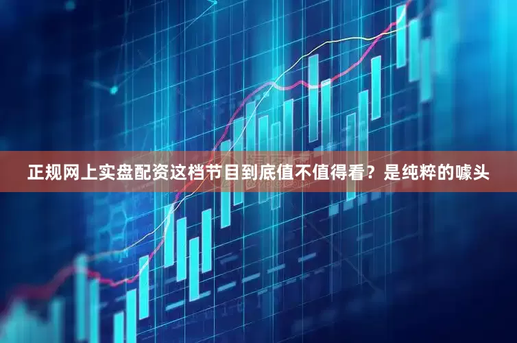 正规网上实盘配资这档节目到底值不值得看？是纯粹的噱头