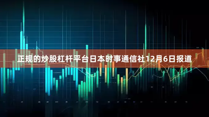 正规的炒股杠杆平台日本时事通信社12月6日报道