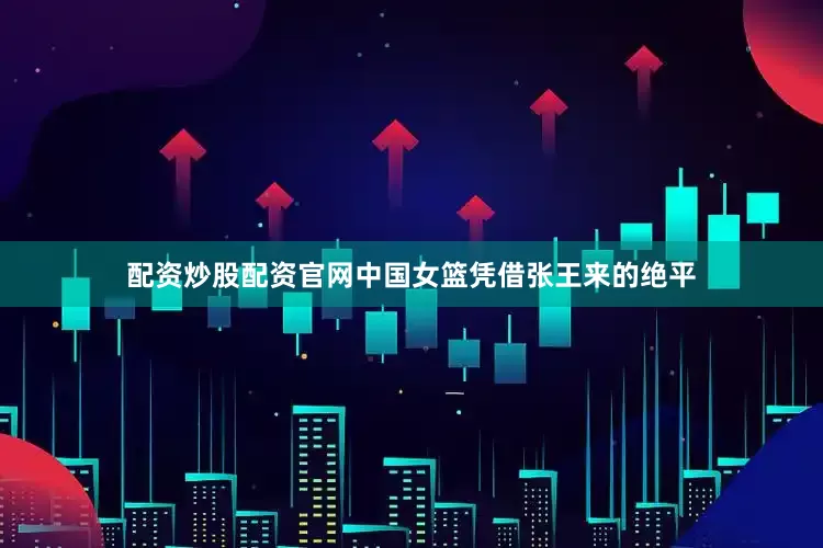 配资炒股配资官网中国女篮凭借张王来的绝平