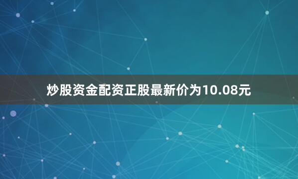 炒股资金配资正股最新价为10.08元