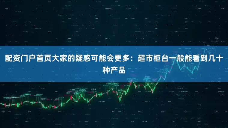 配资门户首页大家的疑惑可能会更多：超市柜台一般能看到几十种产品